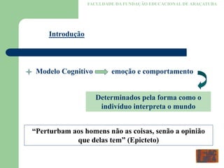 FACULDADE DA FUNDAÇÃO EDUCACIONAL DE ARAÇATUBA
Introdução
Modelo Cognitivo emoção e comportamento
Determinados pela forma como o
indivíduo interpreta o mundo
“Perturbam aos homens não as coisas, senão a opinião
que delas tem” (Epicteto)
 