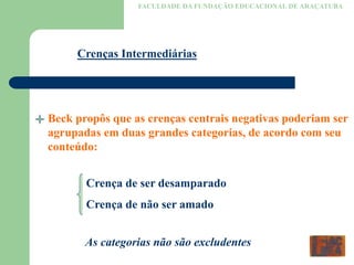 FACULDADE DA FUNDAÇÃO EDUCACIONAL DE ARAÇATUBA
Crenças Intermediárias
Beck propôs que as crenças centrais negativas poderiam ser
agrupadas em duas grandes categorias, de acordo com seu
conteúdo:
Crença de ser desamparado
Crença de não ser amado
As categorias não são excludentes
 