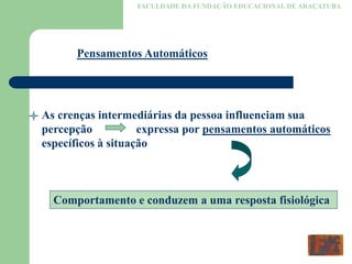 FACULDADE DA FUNDAÇÃO EDUCACIONAL DE ARAÇATUBA
Pensamentos Automáticos
As crenças intermediárias da pessoa influenciam sua
percepção expressa por pensamentos automáticos
específicos à situação
Comportamento e conduzem a uma resposta fisiológica
 