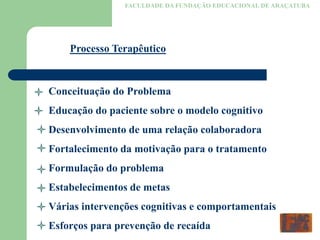 FACULDADE DA FUNDAÇÃO EDUCACIONAL DE ARAÇATUBA
Processo Terapêutico
Conceituação do Problema
Educação do paciente sobre o modelo cognitivo
Desenvolvimento de uma relação colaboradora
Fortalecimento da motivação para o tratamento
Formulação do problema
Estabelecimentos de metas
Várias intervenções cognitivas e comportamentais
Esforços para prevenção de recaída
 
