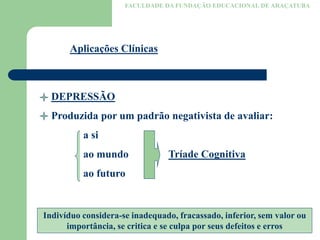 FACULDADE DA FUNDAÇÃO EDUCACIONAL DE ARAÇATUBA
Aplicações Clínicas
DEPRESSÃO
Produzida por um padrão negativista de avaliar:
a si
ao mundo Tríade Cognitiva
ao futuro
Indivíduo considera-se inadequado, fracassado, inferior, sem valor ou
importância, se critica e se culpa por seus defeitos e erros
 