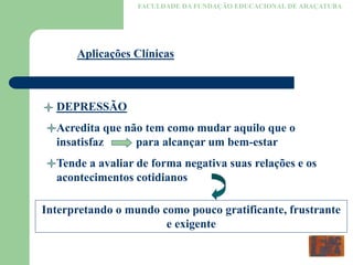 FACULDADE DA FUNDAÇÃO EDUCACIONAL DE ARAÇATUBA
Aplicações Clínicas
DEPRESSÃO
Acredita que não tem como mudar aquilo que o
insatisfaz para alcançar um bem-estar
Tende a avaliar de forma negativa suas relações e os
acontecimentos cotidianos
Interpretando o mundo como pouco gratificante, frustrante
e exigente
 
