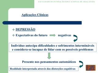 FACULDADE DA FUNDAÇÃO EDUCACIONAL DE ARAÇATUBA
Aplicações Clínicas
DEPRESSÃO
Expectativas do futuro negativas
Indivíduo antecipa dificuldades e sofrimentos intermináveis
e considera-se incapaz de lidar com os possíveis problemas
Presente nos pensamentos automáticos
Realidade interpretada através das distorções cognitivas
 