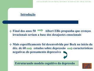FACULDADE DA FUNDAÇÃO EDUCACIONAL DE ARAÇATUBA
Introdução
Final dos anos 50 Albert Ellis propunha que crenças
irracionais seriam a base dos desajustes emocionais
Mais especificamente foi desenvolvida por Beck no início da
déc. de 60 estudos sobre depressão características
negativas do pensamento depressivo
Estruturando modelo cognitivo da depressão
 