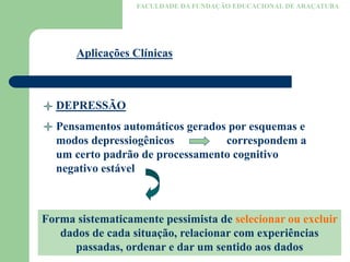 FACULDADE DA FUNDAÇÃO EDUCACIONAL DE ARAÇATUBA
Aplicações Clínicas
DEPRESSÃO
Pensamentos automáticos gerados por esquemas e
modos depressiogênicos correspondem a
um certo padrão de processamento cognitivo
negativo estável
Forma sistematicamente pessimista de selecionar ou excluir
dados de cada situação, relacionar com experiências
passadas, ordenar e dar um sentido aos dados
 