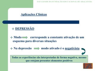 FACULDADE DA FUNDAÇÃO EDUCACIONAL DE ARAÇATUBA
Aplicações Clínicas
DEPRESSÃO
Modo corresponde a constante ativação de um
esquema para diversas situações
Na depressão modo ativado é o negativista
Todas as experiências são interpretadas de forma negativa, mesmo
que estejam presentes elementos positivos
 
