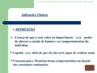 FACULDADE DA FUNDAÇÃO EDUCACIONAL DE ARAÇATUBA
Aplicações Clínicas
DEPRESSÃO
Crença de que é sem valor ou importância poder
de alterar o estado de humor e os comportamentos do
indivíduo
A apatia idéia de que ele não será capaz de realizar nada
Concentração e Memória ficam comprometidas em função
das constantes ruminações
 