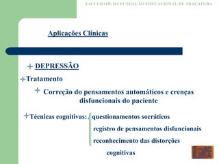 FACULDADE DA FUNDAÇÃO EDUCACIONAL DE ARAÇATUBA
Aplicações Clínicas
DEPRESSÃO
Tratamento
Correção do pensamentos automáticos e crenças
disfuncionais do paciente
Técnicas cognitivas: questionamentos socráticos
registro de pensamentos disfuncionais
reconhecimento das distorções
cognitivas
 