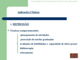 FACULDADE DA FUNDAÇÃO EDUCACIONAL DE ARAÇATUBA
Aplicações Clínicas
DEPRESSÃO
Técnicas comportamentais:
planejamento de atividades
prescrição de tarefas graduadas
avaliações de habilidades e capacidade de obter prazer
biblioterapia
relaxamento
 