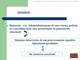 FACULDADE DA FUNDAÇÃO EDUCACIONAL DE ARAÇATUBA
Introdução
Depressão independentemente de suas causas, poderia
ser concebida como uma perturbação no pensamento
consciente
Sintomas decorrentes de um processamento cognitivo
tipicamente pessimista
De natureza consciente
 