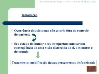 FACULDADE DA FUNDAÇÃO EDUCACIONAL DE ARAÇATUBA
Introdução
Ocorrência dos sintomas não estaria fora do controle
do paciente
Seu estado do humor e seu comportamento seriam
conseqüência de uma visão distorcida de si, dos outros e
do mundo
Tratamento: modificação desses pensamentos disfuncionais
 
