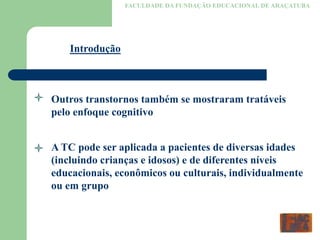 FACULDADE DA FUNDAÇÃO EDUCACIONAL DE ARAÇATUBA
Introdução
Outros transtornos também se mostraram tratáveis
pelo enfoque cognitivo
A TC pode ser aplicada a pacientes de diversas idades
(incluindo crianças e idosos) e de diferentes níveis
educacionais, econômicos ou culturais, individualmente
ou em grupo
 