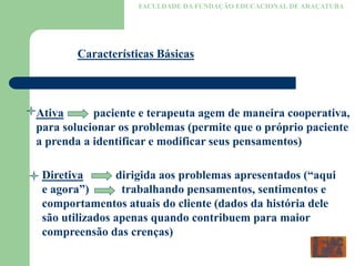 FACULDADE DA FUNDAÇÃO EDUCACIONAL DE ARAÇATUBA
Características Básicas
Ativa paciente e terapeuta agem de maneira cooperativa,
para solucionar os problemas (permite que o próprio paciente
a prenda a identificar e modificar seus pensamentos)
Diretiva dirigida aos problemas apresentados (“aqui
e agora”) trabalhando pensamentos, sentimentos e
comportamentos atuais do cliente (dados da história dele
são utilizados apenas quando contribuem para maior
compreensão das crenças)
 