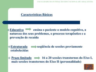 FACULDADE DA FUNDAÇÃO EDUCACIONAL DE ARAÇATUBA
Características Básicas
Educativa ensina o paciente o modelo cognitivo, a
natureza dos seus problemas, o processo terapêutico e a
prevenção de recaída
Estruturada seqüência de sessões previamente
estabelecidas
Prazo limitado 16 a 20 sessões transtornos do Eixo I,
mais sessões transtornos do Eixo II (personalidade)
 
