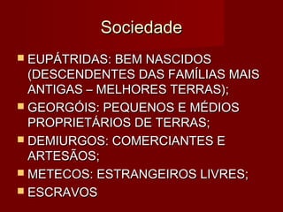 Sociedade
 EUPÁTRIDAS: BEM NASCIDOS
  (DESCENDENTES DAS FAMÍLIAS MAIS
  ANTIGAS – MELHORES TERRAS);
 GEORGÓIS: PEQUENOS E MÉDIOS
  PROPRIETÁRIOS DE TERRAS;
 DEMIURGOS: COMERCIANTES E
  ARTESÃOS;
 METECOS: ESTRANGEIROS LIVRES;
 ESCRAVOS
 