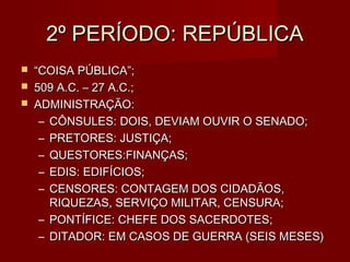 2º PERÍODO: REPÚBLICA
   “COISA PÚBLICA”;
   509 A.C. – 27 A.C.;
   ADMINISTRAÇÃO:
     – CÔNSULES: DOIS, DEVIAM OUVIR O SENADO;
     – PRETORES: JUSTIÇA;
     – QUESTORES:FINANÇAS;
     – EDIS: EDIFÍCIOS;
     – CENSORES: CONTAGEM DOS CIDADÃOS,
       RIQUEZAS, SERVIÇO MILITAR, CENSURA;
     – PONTÍFICE: CHEFE DOS SACERDOTES;
     – DITADOR: EM CASOS DE GUERRA (SEIS MESES)
 