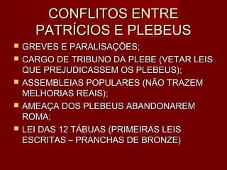 CONFLITOS ENTRE
      PATRÍCIOS E PLEBEUS
   GREVES E PARALISAÇÕES;
   CARGO DE TRIBUNO DA PLEBE (VETAR LEIS
    QUE PREJUDICASSEM OS PLEBEUS);
   ASSEMBLEIAS POPULARES (NÃO TRAZEM
    MELHORIAS REAIS);
   AMEAÇA DOS PLEBEUS ABANDONAREM
    ROMA;
   LEI DAS 12 TÁBUAS (PRIMEIRAS LEIS
    ESCRITAS – PRANCHAS DE BRONZE)
 