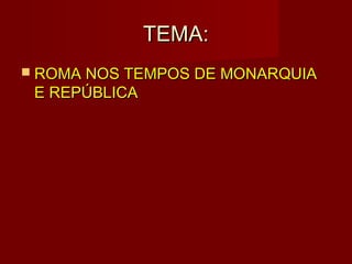 TEMA:
 ROMA NOS TEMPOS DE MONARQUIA
 E REPÚBLICA
 
