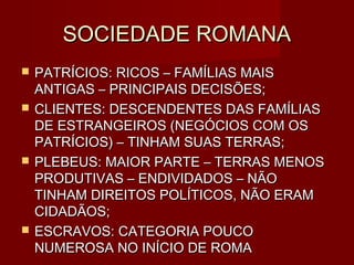 SOCIEDADE ROMANA
   PATRÍCIOS: RICOS – FAMÍLIAS MAIS
    ANTIGAS – PRINCIPAIS DECISÕES;
   CLIENTES: DESCENDENTES DAS FAMÍLIAS
    DE ESTRANGEIROS (NEGÓCIOS COM OS
    PATRÍCIOS) – TINHAM SUAS TERRAS;
   PLEBEUS: MAIOR PARTE – TERRAS MENOS
    PRODUTIVAS – ENDIVIDADOS – NÃO
    TINHAM DIREITOS POLÍTICOS, NÃO ERAM
    CIDADÃOS;
   ESCRAVOS: CATEGORIA POUCO
    NUMEROSA NO INÍCIO DE ROMA
 