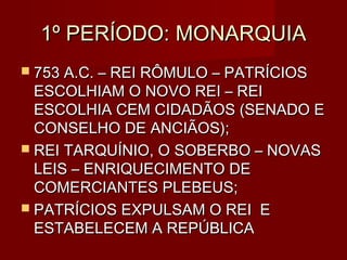 1º PERÍODO: MONARQUIA
 753 A.C. – REI RÔMULO – PATRÍCIOS
  ESCOLHIAM O NOVO REI – REI
  ESCOLHIA CEM CIDADÃOS (SENADO E
  CONSELHO DE ANCIÃOS);
 REI TARQUÍNIO, O SOBERBO – NOVAS
  LEIS – ENRIQUECIMENTO DE
  COMERCIANTES PLEBEUS;
 PATRÍCIOS EXPULSAM O REI E
  ESTABELECEM A REPÚBLICA
 