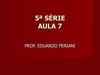 5ª SÉRIE
     AULA 7

PROF. EDUARDO FERIANI
 