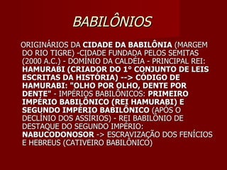 BABILÔNIOS
ORIGINÁRIOS DA CIDADE DA BABILÔNIA (MARGEM
DO RIO TIGRE) -CIDADE FUNDADA PELOS SEMITAS
(2000 A.C.) - DOMÍNIO DA CALDÉIA - PRINCIPAL REI:
HAMURABI (CRIADOR DO 1° CONJUNTO DE LEIS
ESCRITAS DA HISTÓRIA) --> CÓDIGO DE
HAMURABI: "OLHO POR OLHO, DENTE POR
DENTE" - IMPÉRIOS BABILÔNICOS: PRIMEIRO
IMPÉRIO BABILÔNICO (REI HAMURABI) E
SEGUNDO IMPÉRIO BABILÔNICO (APÓS O
DECLÍNIO DOS ASSÍRIOS) - REI BABILÔNIO DE
DESTAQUE DO SEGUNDO IMPÉRIO:
NABUCODONOSOR -> ESCRAVIZAÇÃO DOS FENÍCIOS
E HEBREUS (CATIVEIRO BABILÔNICO)
 