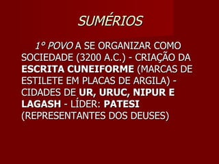 SUMÉRIOS
   1° POVO A SE ORGANIZAR COMO
SOCIEDADE (3200 A.C.) - CRIAÇÃO DA
ESCRITA CUNEIFORME (MARCAS DE
ESTILETE EM PLACAS DE ARGILA) -
CIDADES DE UR, URUC, NIPUR E
LAGASH - LÍDER: PATESI
(REPRESENTANTES DOS DEUSES)
 