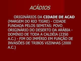 ACÁDIOS
   ORIGINÁRIOS DA CIDADE DE ACAD
(MARGEM DO RIO TIGRE) - CIDADE
FUNDADA PELOS SEMITAS: POVO
ORIGINÁRIO DO DESERTO DA ARÁBIA -
DOMÍNIO DE TODA A CALDÉIA (2350
A.C.) - FIM DO IMPÉRIO EM FUNÇÃO DE
INVASÕES DE TRIBOS VIZINHAS (2000
A.C.)
 