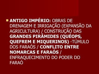    ANTIGO IMPÉRIO: OBRAS DE
    DRENAGEM E IRRIGAÇÃO (EXPANSÃO DA
    AGRICULTURA) / CONSTRUÇÃO DAS
    GRANDES PIRÂMIDES (QUÉOPS,
    QUEFREM E MIQUERINOS) -TÚMULO
    DOS FARAÓS / CONFLITO ENTRE
    NOMARCAS E FARAÓS /
    ENFRAQUECIMENTO DO PODER DO
    FARAÓ
 