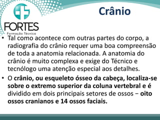 Crânio
• Tal como acontece com outras partes do corpo, a
radiografia do crânio requer uma boa compreensão
de toda a anatomia relacionada. A anatomia do
crânio é muito complexa e exige do Técnico e
tecnólogo uma atenção especial aos detalhes.
• O crânio, ou esqueleto ósseo da cabeça, localiza-se
sobre o extremo superior da coluna vertebral e é
dividido em dois principais setores de ossos − oito
ossos cranianos e 14 ossos faciais.
 
