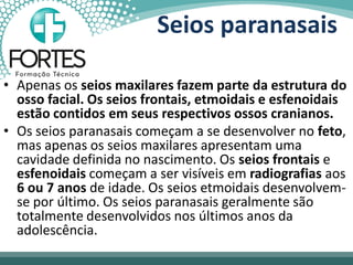 • Apenas os seios maxilares fazem parte da estrutura do
osso facial. Os seios frontais, etmoidais e esfenoidais
estão contidos em seus respectivos ossos cranianos.
• Os seios paranasais começam a se desenvolver no feto,
mas apenas os seios maxilares apresentam uma
cavidade definida no nascimento. Os seios frontais e
esfenoidais começam a ser visíveis em radiografias aos
6 ou 7 anos de idade. Os seios etmoidais desenvolvem-
se por último. Os seios paranasais geralmente são
totalmente desenvolvidos nos últimos anos da
adolescência.
Seios paranasais
 