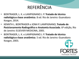 REFERÊNCIA
• BONTRAGER, L. K. e LAMPIGNANO J. P. Tratado de técnica
radiológica e base anatômica. 8 ed. Rio de Janeiro: Guanabara
Koogan, 2014.
• KENNTH L. BONTRAGER e JONH P. LAMPIGNANO, Tratado de
Posicionamento Radiográfico e Anatomia Associada. 6ª edição, Rio
de Janeiro: ELSEVIER MEDICINA, 2005.
• BONTRAGER, L. K. e LAMPIGNANO J. P. Tratado de técnica
radiológica e base anatômica. 5 ed. Rio de Janeiro: Guanabara
Koogan, 2003.
 