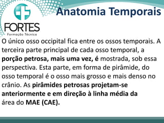 Anatomia Temporais
O único osso occipital fica entre os ossos temporais. A
terceira parte principal de cada osso temporal, a
porção petrosa, mais uma vez, é mostrada, sob essa
perspectiva. Esta parte, em forma de pirâmide, do
osso temporal é o osso mais grosso e mais denso no
crânio. As pirâmides petrosas projetam-se
anteriormente e em direção à linha média da
área do MAE (CAE).
 
