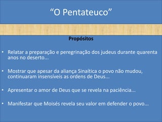 “O Pentateuco”

                            Propósitos

• Relatar a preparação e peregrinação dos judeus durante quarenta
  anos no deserto...

• Mostrar que apesar da aliança Sinaítica o povo não mudou,
  continuaram insensíveis as ordens de Deus...

• Apresentar o amor de Deus que se revela na paciência...

• Manifestar que Moisés revela seu valor em defender o povo...
 