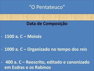 “O Pentateuco”

            Data de Composição

- 1500 a. C – Moisés

- 1000 a. C – Organizado no tempo dos reis

- 400 a. C – Reescrito, editado e canonizado
  em Esdras e os Rabinos
 