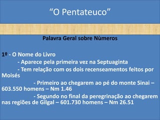 “O Pentateuco”

               Palavra Geral sobre Nùmeros

1º - O Nome do Livro
       - Aparece pela primeira vez na Septuaginta
       - Tem relação com os dois recenseamentos feitos por
Moisés
             - Primeiro ao chegarem ao pé do monte Sinai –
603.550 homens – Nm 1.46
             - Segundo no final da peregrinação ao chegarem
nas regiões de Gilgal – 601.730 homens – Nm 26.51
 