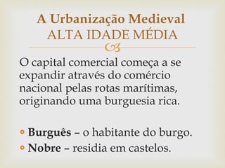 O capital comercial começa a se expandir através do comércio nacional pelas rotas marítimas, originando uma burguesia rica. Burguês  – o habitante do burgo. Nobre  – residia em castelos. A Urbanização Medieval  ALTA IDADE MÉDIA 