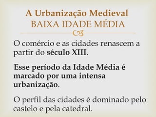 O comércio e as cidades renascem a partir do  século XIII . Esse período da Idade Média é marcado por uma intensa urbanização .  O perfil das cidades é dominado pelo castelo e pela catedral. A Urbanização Medieval  BAIXA IDADE MÉDIA 