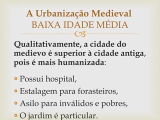 Qualitativamente, a cidade do medievo é superior à cidade antiga ,  pois é mais humanizada : Possui hospital, Estalagem para forasteiros, Asilo para inválidos e pobres, O jardim é particular. A Urbanização Medieval  BAIXA IDADE MÉDIA 