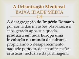 A desagregação do Império Romano , por conta das invasões bárbaras, e o caos gerado após sua queda,  produziu em toda Europa uma involução no mundo da cultura , propiciando o desaparecimento, naquele período, das manifestações artísticas, inclusive da jardinagem.  A Urbanização Medieval  BAIXA IDADE MÉDIA 