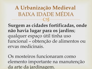Surgem as cidades fortificadas, onde não havia lugar para os jardins ; qualquer espaço útil tinha uso funcional – obtenção de alimentos ou ervas medicinais. Os mosteiros funcionaram como elemento importante na manutenção da arte da jardinagem. A Urbanização Medieval  BAIXA IDADE MÉDIA 
