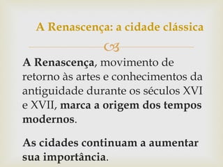 A Renascença , movimento de retorno às artes e conhecimentos da antiguidade durante os séculos XVI e XVII,  marca a origem dos tempos modernos . As cidades continuam a aumentar sua importância . A Renascença: a cidade clássica 