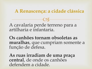 A cavalaria perde terreno para a artilharia e infantaria. Os canhões tornam obsoletas as muralhas , que cumpriam somente a função de defesa. As ruas irradiam de uma praça central , de onde os canhões defendem a cidade. A Renascença: a cidade clássica 