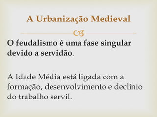 O feudalismo é uma fase singular devido a servidão .  A Idade Média está ligada com a formação, desenvolvimento e declínio do trabalho servil.  A Urbanização Medieval 