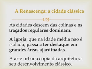 As cidades descem das colinas e  os traçados regulares dominam . A igreja , que na idade média não é isolada,  passa a ter destaque em grandes áreas ajardinadas . A arte urbana copia da arquitetura seu desenvolvimento clássico. A Renascença: a cidade clássica 