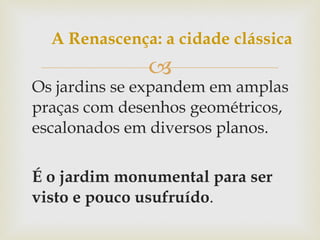 Os jardins se expandem em amplas praças com desenhos geométricos, escalonados em diversos planos. É o jardim monumental para ser visto e pouco usufruído . A Renascença: a cidade clássica 