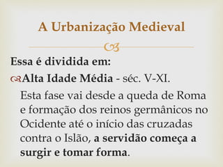 Essa é dividida em: Alta Idade Média  - séc. V-XI.  Esta fase vai desde a queda de Roma e formação dos reinos germânicos no Ocidente até o início das cruzadas contra o Islão,  a servidão começa a surgir e tomar forma .   Baixa Idade Média (séc. XI-XV), esta fase começa com a primeira Cruzada até a centralização do poder real e a expansão ultramarina européia.nesta fase tem-se o renascimento comercial e urbano,orientando assim a vida econômica.nesta época ocorre o apogeu e também a crise que leva ao seu declínio. A Urbanização Medieval 