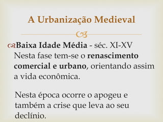 Baixa Idade Média  - séc. XI-XV Nesta fase tem-se o  renascimento comercial e urbano , orientando assim a vida econômica.  Nesta época ocorre o apogeu e também a crise que leva ao seu declínio. A Urbanização Medieval 