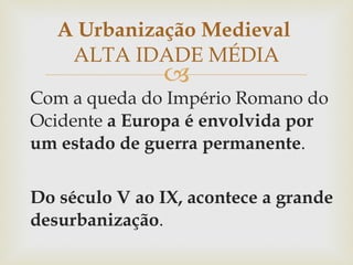 Com a queda do Império Romano do Ocidente  a Europa é envolvida por um estado de guerra permanente . Do século V ao IX, acontece a grande desurbanização .  A Urbanização Medieval  ALTA IDADE MÉDIA 