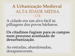A cidade era um alvo fácil às pilhagens dos povos bárbaros. Os citadinos fugiam para os campos num processo acentuado de desurbanização . As estradas, abandonadas, desapareceram.  A Urbanização Medieval  ALTA IDADE MÉDIA 